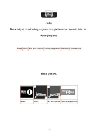 Radio.
The activity of broadcasting programs through the air for people to listen to.
Radio programs.

News Music Arts and cultures Sports programms Debates Commercials

Radio Stations.

News

Music

Art and culture Sports programms

178

 