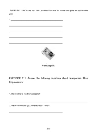 EXERCISE 110.Choose two radio stations from the list above and give an explanation
why.
1.________________________________________________
_________________________________________________
_________________________________________________
_________________________________________________
_________________________________________________

Newspapers.

EXERCISE 111. Answer the following questions about newspapers. Give
long answers.

1. Do you like to read newspapers?

2. What sections do you prefer to read? Why?
_________________________________________________

179

 