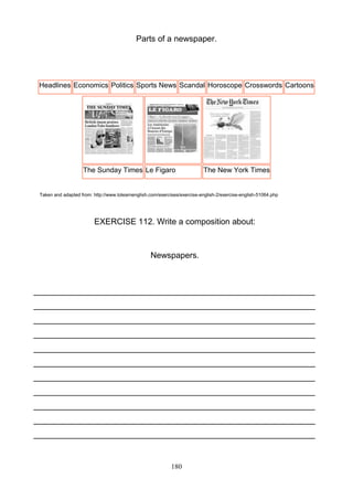 Parts of a newspaper.

Headlines Economics Politics Sports News Scandal Horoscope Crosswords Cartoons

The Sunday Times Le Figaro

The New York Times

Taken and adapted from: http://www.tolearnenglish.com/exercises/exercise-english-2/exercise-english-51064.php

EXERCISE 112. Write a composition about:

Newspapers.

_____________________________________________________________
_____________________________________________________________
_____________________________________________________________
_____________________________________________________________
_____________________________________________________________
_____________________________________________________________
_____________________________________________________________
_____________________________________________________________
_____________________________________________________________
_____________________________________________________________
_____________________________________________________________

180

 