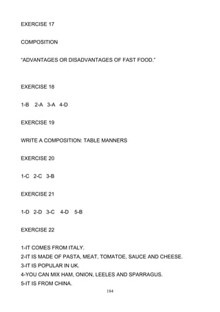 EXERCISE 17

COMPOSITION
―ADVANTAGES OR DISADVANTAGES OF FAST FOOD.‖

EXERCISE 18

1-B

2-A 3-A 4-D

EXERCISE 19

WRITE A COMPOSITION: TABLE MANNERS

EXERCISE 20

1-C 2-C 3-B

EXERCISE 21

1-D 2-D 3-C

4-D

5-B

EXERCISE 22

1-IT COMES FROM ITALY.
2-IT IS MADE OF PASTA, MEAT, TOMATOE, SAUCE AND CHEESE.
3-IT IS POPULAR IN UK.
4-YOU CAN MIX HAM, ONION, LEELES AND SPARRAGUS.
5-IT IS FROM CHINA.
184

 