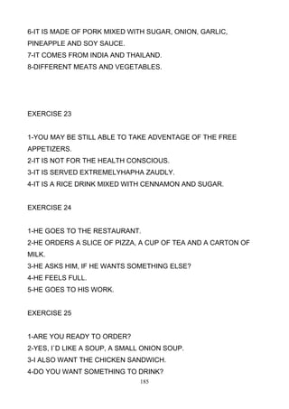 6-IT IS MADE OF PORK MIXED WITH SUGAR, ONION, GARLIC,
PINEAPPLE AND SOY SAUCE.
7-IT COMES FROM INDIA AND THAILAND.
8-DIFFERENT MEATS AND VEGETABLES.

EXERCISE 23

1-YOU MAY BE STILL ABLE TO TAKE ADVENTAGE OF THE FREE
APPETIZERS.
2-IT IS NOT FOR THE HEALTH CONSCIOUS.
3-IT IS SERVED EXTREMELYHAPHA ZAUDLY.
4-IT IS A RICE DRINK MIXED WITH CENNAMON AND SUGAR.

EXERCISE 24

1-HE GOES TO THE RESTAURANT.
2-HE ORDERS A SLICE OF PIZZA, A CUP OF TEA AND A CARTON OF
MILK.
3-HE ASKS HIM, IF HE WANTS SOMETHING ELSE?
4-HE FEELS FULL.
5-HE GOES TO HIS WORK.

EXERCISE 25

1-ARE YOU READY TO ORDER?
2-YES, I`D LIKE A SOUP, A SMALL ONION SOUP.
3-I ALSO WANT THE CHICKEN SANDWICH.
4-DO YOU WANT SOMETHING TO DRINK?
185

 