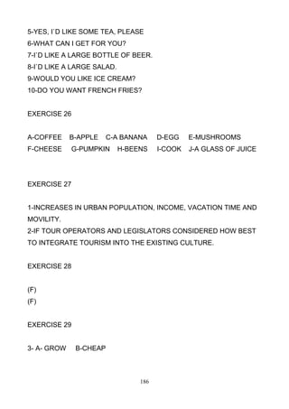 5-YES, I`D LIKE SOME TEA, PLEASE
6-WHAT CAN I GET FOR YOU?
7-I`D LIKE A LARGE BOTTLE OF BEER.
8-I`D LIKE A LARGE SALAD.
9-WOULD YOU LIKE ICE CREAM?
10-DO YOU WANT FRENCH FRIES?

EXERCISE 26

A-COFFEE

B-APPLE

C-A BANANA

F-CHEESE

G-PUMPKIN

H-BEENS

D-EGG

E-MUSHROOMS

I-COOK

J-A GLASS OF JUICE

EXERCISE 27

1-INCREASES IN URBAN POPULATION, INCOME, VACATION TIME AND
MOVILITY.
2-IF TOUR OPERATORS AND LEGISLATORS CONSIDERED HOW BEST
TO INTEGRATE TOURISM INTO THE EXISTING CULTURE.

EXERCISE 28

(F)
(F)

EXERCISE 29

3- A- GROW

B-CHEAP

186

 