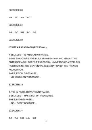 EXERCISE 30

1-A

2-C

3-A

4-C

EXERCISE 31

1-A

2-C

3-B

4-D

5-B

EXERCISE 32

-WRITE A PARAGRAPH (PERSONAL)

1-BECAUSE IT IS AN ICON IN FRANCE.
2-THE STRUCTURE WAS BUILT BETWEEN 1887 AND 1889 AT THE
ENTRANCE ARCH FOR THE EXPOSITION UNIVERSELLE A WORLD`S
FAIR MARKING THE CENTENNIAL CELEBRATION OF THE FRENCH
REVOLUTION.
3-YES, I WOULD BECAUSE …
NO, I WOULDN`T BECAUSE…

EXERCISE 33

1-IT IS IN PARIS, DOWNTOWN/FRANCE.
2-BECAUSE IT HAS A LOT OF TREASURES.
3-YES, I DO BECAUSE…
NO, I DON`T BECAUSE…

EXERCISE 34

1-B

2-A

3-C

4-A

5-B
187

 