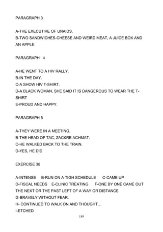PARAGRAPH 3

A-THE EXECUTIVE OF UNAIDS.
B-TWO SANDWICHES-CHEESE AND WEIRD MEAT, A JUICE BOX AND
AN APPLE.

PARAGRAPH 4

A-HE WENT TO A HIV RALLY.
B-IN THE DAY.
C-A SHOW HIV T-SHIRT.
D-A BLACK WOMAN, SHE SAID IT IS DANGEROUS TO WEAR THE TSHIRT
E-PROUD AND HAPPY.

PARAGRAPH 5

A-THEY WERE IN A MEETING.
B-THE HEAD OF TAC, ZACKRE ACHMAT.
C-HE WALKED BACK TO THE TRAIN.
D-YES, HE DID

EXERCISE 38

A-INTENSE

B-RUN ON A TIGH SCHEDULE

D-FISCAL NEEDS

E-CLINIC TREATING

C-CAME UP

F-ONE BY ONE CAME OUT

THE NEXT OR THE PAST LEFT OF A WAY OR DISTANCE
G-BRAVELY WITHOUT FEAR.
H- CONTINUED TO WALK ON AND THOUGHT…
I-ETCHED
189

 