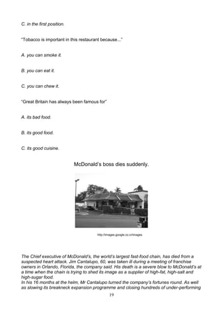 C. in the first position.
―Tobacco is important in this restaurant because...‖

A. you can smoke it.

B. you can eat it.

C. you can chew it.
―Great Britain has always been famous for‖

A. its bad food.

B. its good food.

C. its good cuisine.

McDonald’s boss dies suddenly.

http://images.google.co.cr/images

The Chief executive of McDonald’s, the world’s largest fast-food chain, has died from a
suspected heart attack. Jim Cantalupo, 60, was taken ill during a meeting of franchise
owners in Orlando, Florida, the company said. His death is a severe blow to McDonald’s at
a time when the chain is trying to shed its image as a supplier of high-fat, high-salt and
high-sugar food.
In his 16 months at the helm, Mr Cantalupo turned the company’s fortunes round. As well
as slowing its breakneck expansion programme and closing hundreds of under-performing
19

 