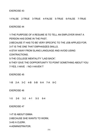 EXERCISE 43

1-FALSE

2-TRUE

3-TRUE

4-FALSE

5-TRUE

6-FALSE

7-TRUE

EXERCISE 44

1-THE PURPOSE OF A RESUME IS TO TELL AN EMPLOYER WHAT A
PERSON HAS DONE IN THE PAST.
2-BECAUSE IT HAS TO BE VERY SPECIFIC TO THE JOB APPLIED FOR.
3-IT IS THE ONE THAT EMPHASIZES SKILLS.
4-STAY AWAY FROM SLANG LANGUAGE AND AVOID USING
CONTRACTIONS.
5-THE COLLEGE MENTALITY ―LAID BACK‖.
6-THEY GIVE THE OOPPORTUNITY TO POINT SOMETHING ABOUT YOU
7-YES, I HAVE / NO I HAVEN`T

EXERCISE 45

1-B

2-A

3-C

4-B

5-B

6-A

7-A

EXERCISE 46

1-5

2-6

3-2

4-1

5-3

6-4

EXERCISE 47

1-IT IS ABOUT EMMA
2-BECAUSE SHE WANTS TO WORK.
3-AS A CLERK.
4-ADMINISTRATOR.
191

8-C

 