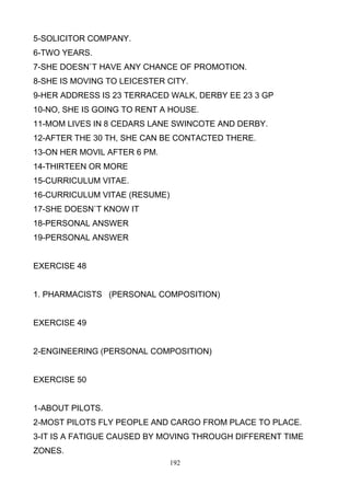 5-SOLICITOR COMPANY.
6-TWO YEARS.
7-SHE DOESN`T HAVE ANY CHANCE OF PROMOTION.
8-SHE IS MOVING TO LEICESTER CITY.
9-HER ADDRESS IS 23 TERRACED WALK, DERBY EE 23 3 GP
10-NO, SHE IS GOING TO RENT A HOUSE.
11-MOM LIVES IN 8 CEDARS LANE SWINCOTE AND DERBY.
12-AFTER THE 30 TH, SHE CAN BE CONTACTED THERE.
13-ON HER MOVIL AFTER 6 PM.
14-THIRTEEN OR MORE
15-CURRICULUM VITAE.
16-CURRICULUM VITAE (RESUME)
17-SHE DOESN`T KNOW IT
18-PERSONAL ANSWER
19-PERSONAL ANSWER

EXERCISE 48

1. PHARMACISTS (PERSONAL COMPOSITION)

EXERCISE 49

2-ENGINEERING (PERSONAL COMPOSITION)

EXERCISE 50

1-ABOUT PILOTS.
2-MOST PILOTS FLY PEOPLE AND CARGO FROM PLACE TO PLACE.
3-IT IS A FATIGUE CAUSED BY MOVING THROUGH DIFFERENT TIME
ZONES.
192

 