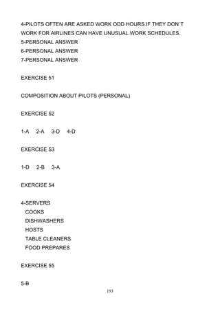 4-PILOTS OFTEN ARE ASKED WORK ODD HOURS.IF THEY DON`T
WORK FOR AIRLINES CAN HAVE UNUSUAL WORK SCHEDULES.
5-PERSONAL ANSWER
6-PERSONAL ANSWER
7-PERSONAL ANSWER

EXERCISE 51

COMPOSITION ABOUT PILOTS (PERSONAL)

EXERCISE 52

1-A

2-A

3-D

4-D

EXERCISE 53

1-D

2-B

3-A

EXERCISE 54

4-SERVERS
COOKS
DISHWASHERS
HOSTS
TABLE CLEANERS
FOOD PREPARES

EXERCISE 55

5-B
193

 