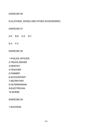 EXERCISE 56

6-CLOTHING, SHOES AND OTHER ACCESSORIES.

EXERCISE 57

A-5

B-6

E-3

C-2

D-1

F-4

EXERCISE 58

1-POLICE OFFICER
2-TRUCK DRIVER
3-DENTIST
4-TEACHER
5-FARMER
6-ACCOUNTANT
7-SECRETARY
8-VETERINARIAN
9-ELECTRICIAN
10-NURSE

EXERCISE 59

1-SUCCESS

194

 