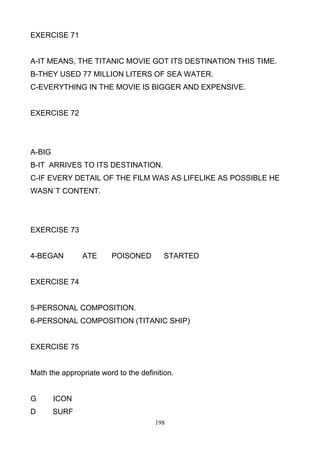 EXERCISE 71

A-IT MEANS, THE TITANIC MOVIE GOT ITS DESTINATION THIS TIME.
B-THEY USED 77 MILLION LITERS OF SEA WATER.
C-EVERYTHING IN THE MOVIE IS BIGGER AND EXPENSIVE.

EXERCISE 72

A-BIG
B-IT ARRIVES TO ITS DESTINATION.
C-IF EVERY DETAIL OF THE FILM WAS AS LIFELIKE AS POSSIBLE HE
WASN`T CONTENT.

EXERCISE 73

4-BEGAN

ATE

POISONED

STARTED

EXERCISE 74

5-PERSONAL COMPOSITION.
6-PERSONAL COMPOSITION (TITANIC SHIP)

EXERCISE 75

Math the appropriate word to the definition.

G

ICON

D

SURF
198

 