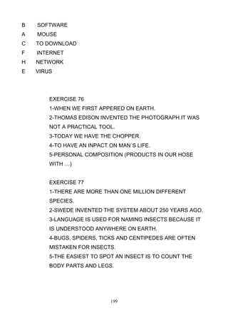B

SOFTWARE

A

MOUSE

C

TO DOWNLOAD

F

INTERNET

H

NETWORK

E

VIRUS

EXERCISE 76
1-WHEN WE FIRST APPERED ON EARTH.
2-THOMAS EDISON INVENTED THE PHOTOGRAPH.IT WAS
NOT A PRACTICAL TOOL.
3-TODAY WE HAVE THE CHOPPER.
4-TO HAVE AN INPACT ON MAN´S LIFE.
5-PERSONAL COMPOSITION (PRODUCTS IN OUR HOSE
WITH …)

EXERCISE 77
1-THERE ARE MORE THAN ONE MILLION DIFFERENT
SPECIES.
2-SWEDE INVENTED THE SYSTEM ABOUT 250 YEARS AGO.
3-LANGUAGE IS USED FOR NAMING INSECTS BECAUSE IT
IS UNDERSTOOD ANYWHERE ON EARTH.
4-BUGS, SPIDERS, TICKS AND CENTIPEDES ARE OFTEN
MISTAKEN FOR INSECTS.
5-THE EASIEST TO SPOT AN INSECT IS TO COUNT THE
BODY PARTS AND LEGS.

199

 