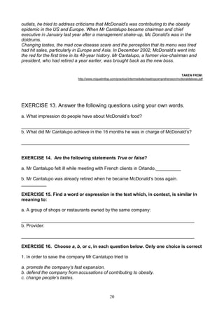 outlets, he tried to address criticisms that McDonald’s was contributing to the obesity
epidemic in the US and Europe. When Mr Cantalupo became chairman and chief
executive in January last year after a management shake-up, Mc Donald’s was in the
doldrums.
Changing tastes, the mad cow disease scare and the perception that its menu was tired
had hit sales, particularly in Europe and Asia. In December 2002, McDonald’s went into
the red for the first time in its 48-year history. Mr Cantalupo, a former vice-chairman and
president, who had retired a year earlier, was brought back as the new boss.
TAKEN FROM:
http://www.miguelmllop.com/practice/intermediate/readingcomprehension/mcdonaldsboss.pdf

EXERCISE 13. Answer the following questions using your own words.
a. What impression do people have about McDonald’s food?
___________________________________________________________________
b. What did Mr Cantalupo achieve in the 16 months he was in charge of McDonald’s?
___________________________________________________________________

EXERCISE 14. Are the following statements True or false?
a. Mr Cantalupo felt ill while meeting with French clients in Orlando.__________
b. Mr Cantalupo was already retired when he became McDonald’s boss again.
__________
EXERCISE 15. Find a word or expression in the text which, in context, is similar in
meaning to:
a. A group of shops or restaurants owned by the same company:
_____________________________________________________________________
b. Provider:
_____________________________________________________________________
EXERCISE 16. Choose a, b, or c, in each question below. Only one choice is correct
1. In order to save the company Mr Cantalupo tried to
a. promote the company’s fast expansion.
b. defend the company from accusations of contributing to obesity.
c. change people’s tastes.

20

 