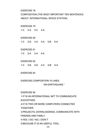 EXERCISE 78
COMPOSITION (THE MOST IMPORTANT TEN SENTENCES
ABOUT: INTERNATIONAL SPACE STATION)

EXERCISE 79
1-C

2-A

3-C

4-A

EXERCISE 80
1-C

2-D

3-A

4-A

5-B

6-A

5-B

6-A

EXERCISE 81
1-C

2-A

3-A

4-A

EXERCISE 82
1-C

2-B

3-D

4-C

EXERCISE 83

EXERCISE.COMPOSITION 10 LINES.
―AN EARTHQUAKE.‖

EXERCISE 84
1-IT IS AN INTERNATIONAL NET TO COMMUNICATE
EACHOTHER.
2-IT IS TWO OR MORE COMPUTERS CONNECTED
TOGETHER.
3-PROJECTS, DOWNLOADINGS, COMMUNICATE WITH
FRIENDS AND FAMILY.
4-YES, I DO / NO, I DON´T
5-BECAUSE IT IS AN USEFUL TOOL.
200

 