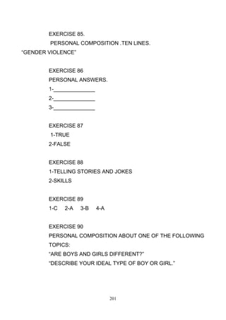 EXERCISE 85.
PERSONAL COMPOSITION .TEN LINES.
―GENDER VIOLENCE‖

EXERCISE 86
PERSONAL ANSWERS.
1-______________
2-______________
3-______________

EXERCISE 87
1-TRUE
2-FALSE

EXERCISE 88
1-TELLING STORIES AND JOKES
2-SKILLS

EXERCISE 89
1-C

2-A

3-B

4-A

EXERCISE 90
PERSONAL COMPOSITION ABOUT ONE OF THE FOLLOWING
TOPICS:
―ARE BOYS AND GIRLS DIFFERENT?‖
―DESCRIBE YOUR IDEAL TYPE OF BOY OR GIRL.‖

201

 