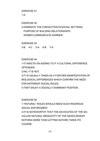 EXERCISE 91
1-A

EXERCISE 92
2-DOMINATE THE CONVECTION IN SOCIAL SETTINGS.
PURPOSE OF BUILDING RELATIONSHIPS.
WOMEN COMMUNICATE WARMER.

EXERCISE 93
3-B

4-C

5-A

6-B

7-A

EXERCISE 94
1-IT INSICTS ON ADDING TO IT A CULTURAL DIFFERENCE
OFFENDER.
2-NO, IT IS NOT.
3-IT IS USUALLY TAKEN AS A FURTHER MANIFESTATION OF
BIOLOGICAL DIFFERENCES WHICH CONFIRM THE NEED
FOR DIFFERENT SOCIAL ROLES.
4-THEY ENJOY A SOCIALLY DOMINANT POSITION.

EXERCISE 95
1-―NATURAL‖ ROLES SHOULD NEED SUCH RIGOROUS
SOCIAL ENFORCMENT.
2-IT IS NOTEWORTHY THAT THE ADVOCATES OF THE SOCALLED NATURAL INEQUATITY OF THE SEXES RESENT
NOTHING MORE THAN LETTING NATURE TAKES ITS
COURSE.
202

 