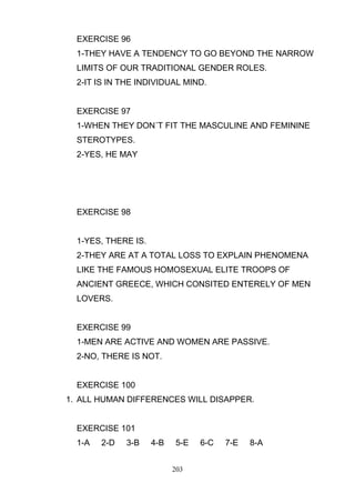 EXERCISE 96
1-THEY HAVE A TENDENCY TO GO BEYOND THE NARROW
LIMITS OF OUR TRADITIONAL GENDER ROLES.
2-IT IS IN THE INDIVIDUAL MIND.

EXERCISE 97
1-WHEN THEY DON´T FIT THE MASCULINE AND FEMININE
STEROTYPES.
2-YES, HE MAY

EXERCISE 98

1-YES, THERE IS.
2-THEY ARE AT A TOTAL LOSS TO EXPLAIN PHENOMENA
LIKE THE FAMOUS HOMOSEXUAL ELITE TROOPS OF
ANCIENT GREECE, WHICH CONSITED ENTERELY OF MEN
LOVERS.

EXERCISE 99
1-MEN ARE ACTIVE AND WOMEN ARE PASSIVE.
2-NO, THERE IS NOT.

EXERCISE 100
1. ALL HUMAN DIFFERENCES WILL DISAPPER.

EXERCISE 101
1-A

2-D

3-B

4-B

5-E
203

6-C

7-E

8-A

 