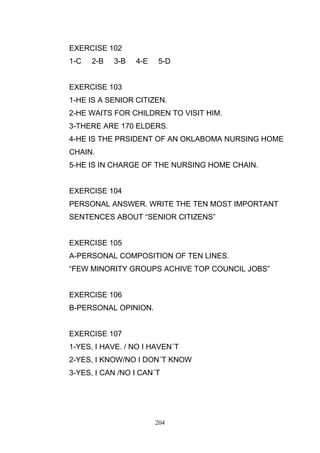 EXERCISE 102
1-C

2-B

3-B

4-E

5-D

EXERCISE 103
1-HE IS A SENIOR CITIZEN.
2-HE WAITS FOR CHILDREN TO VISIT HIM.
3-THERE ARE 170 ELDERS.
4-HE IS THE PRSIDENT OF AN OKLABOMA NURSING HOME
CHAIN.
5-HE IS IN CHARGE OF THE NURSING HOME CHAIN.

EXERCISE 104
PERSONAL ANSWER. WRITE THE TEN MOST IMPORTANT
SENTENCES ABOUT ―SENIOR CITIZENS‖

EXERCISE 105
A-PERSONAL COMPOSITION OF TEN LINES.
―FEW MINORITY GROUPS ACHIVE TOP COUNCIL JOBS‖

EXERCISE 106
B-PERSONAL OPINION.

EXERCISE 107
1-YES, I HAVE. / NO I HAVEN´T
2-YES, I KNOW/NO I DON´T KNOW
3-YES, I CAN /NO I CAN´T

204

 