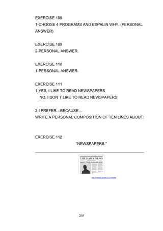 EXERCISE 108
1-CHOOSE 4 PROGRAMS AND EXPALIN WHY. (PERSONAL
ANSWER)

EXERCISE 109
2-PERSONAL ANSWER.

EXERCISE 110
1-PERSONAL ANSWER.

EXERCISE 111
1-YES, I LIKE TO READ NEWSPAPERS
NO, I DON´T LIKE TO READ NEWSPAPERS.
2-I PREFER…BECAUSE…
WRITE A PERSONAL COMPOSITION OF TEN LINES ABOUT:

EXERCISE 112
―NEWSPAPERS.‖
___________________________________________________

http://images.google.co.cr/images

205

 