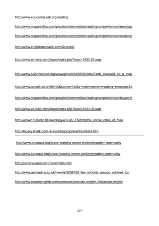 http://www education.jlab.org/reading
http://www.miguelmllop.com/practice/intermediate/readingcomprehension/readingc
http://www.miguelmllop.com/practice/intermediate/readingcomprehension/mcdonal

http://www.englishmedialab.com/Quizzes/

http://www.elt-time.com/forum/index.php?topic=1633.30;wap

http://www.sciencenews.org/view/generic/id/56903/title/Earth_knocked_for_a_loop

http://www.google.co.cr/#hl=es&source=hp&q=male+gender+reading+exercises&b

http://www.miguelmllop.com/practice/intermediate/readingcomprehension/boysand

http://www.elt-time.com/forum/index.php?topic=1633.30;wap

http://www2.huberlin.de/sexology/ATLAS_EN/html/the_social_roles_of_men

http://legacy.lclark.edu/~krauss/toppicks/watchjumble1.htm

http://www.edutopia.org/grace-learning-center-prekindergarten-community

http://www.edutopia.org/grace-learning-center-prekindergarten-community
http://seniorjournal.com/SeniorStats.htm
http://www.getreading.co.uk/news/s/2055155_few_minority_groups_achieve_top
http://www.tolearnenglish.com/exercises/exercise-english-2/exercise-english

207

 