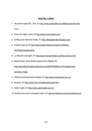 DIGITAL LINKS
1. Aprender Inglés ESL / EFL. En http://www.supercable.es/~lallena/aprender.html
Cons
2. Curso de inglés online. En http://www.curso-ingles.com/
3. El Blog para Aprender Inglés. En http://elblogdelingles.blogspot.com
4. English.class.eu En http://www.english-class.eu/?gclid=CJ38ve2b40CFRqsOAoddAuWPA
5. La Mansión del Inglés. En http://www.mansioningles.com/NuevoCurso.htm
6. Mosa Studio. Aprendiendo Inglés Fácil y Rápido. En
http://aprendiendoingles.wordpress.com/2007/05/26/las-1215-reglas-paraaprender-ingles/
7. OM Personal Multimedia English. En http://www.ompersonal.com.ar/
8. Quizzes. En http://webs.ono.com/lallena/Quizzes.html
9. Saber inglés. En http://www.saberingles.com.ar/
10. WordChamp Learn Language Faster. En http://wordchamp.com/lingua2/Home.do

209

 