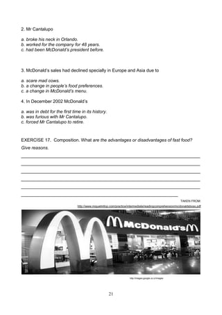 2. Mr Cantalupo
a. broke his neck in Orlando.
b. worked for the company for 48 years.
c. had been McDonald’s president before.

3. McDonald’s sales had declined specially in Europe and Asia due to
a. scare mad cows.
b. a change in people’s food preferences.
c. a change in McDonald’s menu.
4. In December 2002 McDonald’s
a. was in debt for the first time in its history.
b. was furious with Mr Cantalupo.
c. forced Mr Cantalupo to retire.

EXERCISE 17. Composition. What are the advantages or disadvantages of fast food?
Give reasons.
________________________________________________________________________
________________________________________________________________________
________________________________________________________________________
________________________________________________________________________
________________________________________________________________________
_______________________________________________________________
TAKEN FROM:
http://www.miguelmllop.com/practice/intermediate/readingcomprehension/mcdonaldsboss.pdf

http://images.google.co.cr/images

21

 