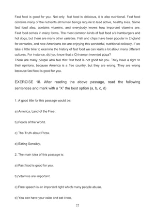 Fast food is good for you. Not only fast food is delicious, it is also nutritional. Fast food
contains many of the nutrients all human beings require to lead active, healthy lives. Some
fast food also, contains vitamins, and everybody knows how important vitamins are.
Fast food comes in many forms. The most common kinds of fast food are hamburgers and
hot dogs, but there are many other varieties. Fish and chips have been popular in England
for centuries, and now Americans too are enjoying this wonderful, nutritional delicacy. If we
take a little time to examine the history of fast food we can learn a lot about many different
cultures. For instance, did you know that a Chinaman invented pizza?
There are many people who feel that fast food is not good for you. They have a right to
their opinions, because America is a free country, but they are wrong. They are wrong
because fast food is good for you.

EXERCISE 18. After reading the above passage, read the following
sentences and mark with a ―X‖ the best option (a, b, c, d)
1. A good title for this passage would be:

a) America, Land of the Free.

b) Foods of the World.

c) The Truth about Pizza.

d) Eating Sensibly.

2. The main idea of this passage is:

a) Fast food is good for you.

b) Vitamins are important.

c) Free speech is an important right which many people abuse.

d) You can have your cake and eat it too.
22

 
