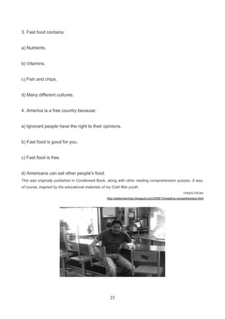 3. Fast food contains:

a) Nutrients.

b) Vitamins.

c) Fish and chips.

d) Many different cultures.

4. America is a free country because:

a) Ignorant people have the right to their opinions.

b) Fast food is good for you.

c) Fast food is free.

d) Americans can eat other people's food.
This was originally published in Condensed Book, along with other reading comprehension quizzes. It was,
of course, inspired by the educational materials of my Cold War youth.
TAKEN FROM:
http://petercherches.blogspot.com/2006/12/reading-comprehension.html

23

 