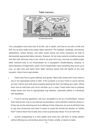 Table manners.

http://images.google.co.cr/images

Your youngsters may know how to sit still, use a napkin, and how to cut with a knife and
fork, but do they really know proper table manners? The holidays, weddings, anniversary
celebrations, school dances, and other social events are prime occasions for kids to
demonstrate appropriate table manners. However, far too many parents somehow assume
that their kids will know how to act, what to do (and not to do), and how to exhibit proper
table manners--only to be embarrassed by a youngster's double-dipping, slurping, or
demonstrations of finger-lickin' good! You've taught them most everything they know up to
now, so take time and teach them table manners basics that will dazzle at the next
occasion. Here's how to get started:


Teach kids how to greet relatives and guests. Many kids simply don't know what to
say or the appropriate action to take. If the occasion is at your home or you're serving
as host, instruct your kids about properly opening the door and taking any coats. (Show
them how to hold them and not to roll them up in a wad.) Teach them how to properly
shake hands and how to appropriately hug relatives, especially elderly or individuals
with disabilities.



If you're serving appetizers, ask your youngsters to act as a host/hostess. Instruct
them what to ask, how to not interrupt conversations, and to tell them what the choice is.
If they are on the receiving end of an offering of hors d'oeuvres, be sure to tell them how
to say hors du'oeuvres and what it means to avoid the normal kid reaction of "what's
that?" Instruct them how to take one or how to graciously refuse. If it is an item that



sounds unappetizing to a kid's palate (and many do), tell them to simply decline
without offering any commentary about how it looks, smells, or seems to taste.
24

 