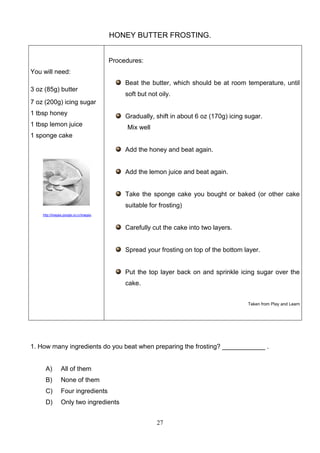 HONEY BUTTER FROSTING.
Procedures:
You will need:
Beat the butter, which should be at room temperature, until
3 oz (85g) butter

soft but not oily.

7 oz (200g) icing sugar
1 tbsp honey
1 tbsp lemon juice

Gradually, shift in about 6 oz (170g) icing sugar.
Mix well

1 sponge cake
Add the honey and beat again.

Add the lemon juice and beat again.

Take the sponge cake you bought or baked (or other cake
suitable for frosting)
http://images.google.co.cr/images

Carefully cut the cake into two layers.

Spread your frosting on top of the bottom layer.

Put the top layer back on and sprinkle icing sugar over the
cake.
Taken from Play and Learn

1. How many ingredients do you beat when preparing the frosting? ____________ .

A)

All of them

B)

None of them

C)

Four ingredients

D)

Only two ingredients
27

 