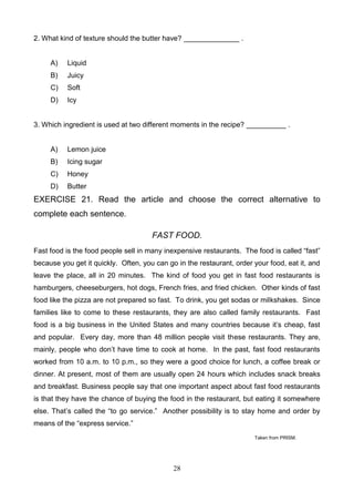 2. What kind of texture should the butter have? ______________ .

A)

Liquid

B)

Juicy

C)

Soft

D)

Icy

3. Which ingredient is used at two different moments in the recipe? __________ .

A)

Lemon juice

B)

Icing sugar

C)

Honey

D)

Butter

EXERCISE 21. Read the article and choose the correct alternative to
complete each sentence.
FAST FOOD.
Fast food is the food people sell in many inexpensive restaurants. The food is called ―fast‖
because you get it quickly. Often, you can go in the restaurant, order your food, eat it, and
leave the place, all in 20 minutes. The kind of food you get in fast food restaurants is
hamburgers, cheeseburgers, hot dogs, French fries, and fried chicken. Other kinds of fast
food like the pizza are not prepared so fast. To drink, you get sodas or milkshakes. Since
families like to come to these restaurants, they are also called family restaurants. Fast
food is a big business in the United States and many countries because it’s cheap, fast
and popular. Every day, more than 48 million people visit these restaurants. They are,
mainly, people who don’t have time to cook at home. In the past, fast food restaurants
worked from 10 a.m. to 10 p.m., so they were a good choice for lunch, a coffee break or
dinner. At present, most of them are usually open 24 hours which includes snack breaks
and breakfast. Business people say that one important aspect about fast food restaurants
is that they have the chance of buying the food in the restaurant, but eating it somewhere
else. That’s called the ―to go service.‖ Another possibility is to stay home and order by
means of the ―express service.‖
Taken from PRISM.

28

 