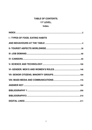 TABLE OF CONTENTS.
11º LEVEL.
Index.
INDEX ................................................................................................................................ 2
I - TYPES OF FOOD, EATING HABITS
AND BEHAVIOURS AT THE TABLE ....................................................................... 4
II- TOURIST ASPECTS WORLDWIDE ................................................................... 38
III -JOB DEMAND ......................................................................................................... 68
IV -CAREERS ................................................................................................................ 86
V- SCIENCE AND TECHNOLOGY ........................................................................ 106
VI- GENDER: MEN’S AND WOMEN’S ROLES ................................................. 146
VII- SENIOR CITIZENS, MINORITY GROUPS ................................................... 169
VIII- MASS MEDIA AND COMMUNICATIONS ................................................... 176
ANSWER KEY ............................................................................................................ 184
BIBLIOGRAPHY 1 ..................................................................................................... 208
BIBLIOGRAPHY2 ...................................................................................................... 210
DIGITAL LINKS .......................................................................................................... 211

3

 