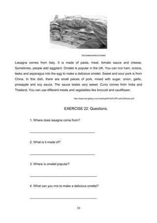 http://images.google.co.cr/images

Lasagna comes from Italy. It is made of pasta, meat, tomato sauce and cheese.
Sometimes, people add eggplant. Omelet is popular in the UK. You can mix ham, onions,
leeks and asparagus into the egg to make a delicious omelet. Sweet and sour pork is from
China. In this dish, there are small pieces of pork, mixed with sugar, onion, garlic,
pineapple and soy sauce. The sauce tastes very sweet. Curry comes from India and
Thailand. You can use different meats and vegetables like broccoli and cauliflower.
http://www.esl-galaxy.com/reading/World%20Food%20maze.pdf

EXERCISE 22. Questions.
1. Where does lasagna come from?

_____________________________________

2. What is it made of?

_____________________________________

3. Where is omelet popular?

______________________________________

4. What can you mix to make a delicious omelet?

______________________________________

30

 