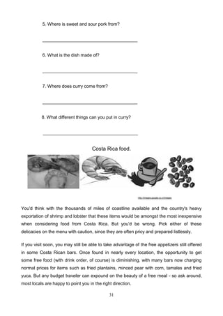 5. Where is sweet and sour pork from?

______________________________________

6. What is the dish made of?

______________________________________

7. Where does curry come from?

______________________________________

8. What different things can you put in curry?

______________________________________

Costa Rica food.

http://images.google.co.cr/images

You'd think with the thousands of miles of coastline available and the country's heavy
exportation of shrimp and lobster that these items would be amongst the most inexpensive
when considering food from Costa Rica. But you'd be wrong. Pick either of these
delicacies on the menu with caution, since they are often pricy and prepared listlessly.
If you visit soon, you may still be able to take advantage of the free appetizers still offered
in some Costa Rican bars. Once found in nearly every location, the opportunity to get
some free food (with drink order, of course) is diminishing, with many bars now charging
normal prices for items such as fried plantains, minced pear with corn, tamales and fried
yuca. But any budget traveler can expound on the beauty of a free meal - so ask around,
most locals are happy to point you in the right direction.
31

 