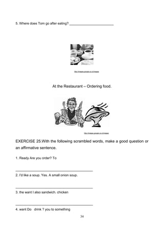 5. Where does Tom go after eating? ________________________

http://images.google.co.cr/images

At the Restaurant – Ordering food.

http://images.google.co.cr/images

EXERCISE 25.With the following scrambled words, make a good question or
an affirmative sentence.
1. Ready Are you order? To

__________________________________________
2. I'd like a soup. Yes. A small onion soup.

__________________________________________
3. the want I also sandwich. chicken

__________________________________________
4. want Do drink ? you to something
34

 