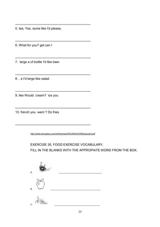 __________________________________________
5. tea, Yes. some like I'd please,

__________________________________________
6. What for you? get can I

__________________________________________
7. large a of bottle I'd like beer.

__________________________________________
8. . a I'd large like salad.

__________________________________________
9. like Would cream? ice you

__________________________________________
10. french you want ? Do fries

__________________________________________
http://www.esl-galaxy.com/writing/new/At%20the%20Restaurant.pdf

EXERCISE 26. FOOD EXERCISE VOCABULARY.
FILL IN THE BLANKS WITH THE APPROPIATE WORD FROM THE BOX.

A.

B.

C.

____________________________________

__________________________________________

______________________________________

35

 