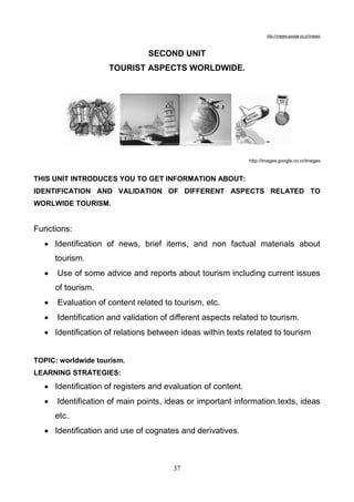 http://images.google.co.cr/images

SECOND UNIT
TOURIST ASPECTS WORLDWIDE.

http://images.google.co.cr/images

THIS UNIT INTRODUCES YOU TO GET INFORMATION ABOUT:
IDENTIFICATION AND VALIDATION OF DIFFERENT ASPECTS RELATED TO
WORLWIDE TOURISM.

Functions:
 Identification of news, brief items, and non factual materials about
tourism.


Use of some advice and reports about tourism including current issues
of tourism.



Evaluation of content related to tourism, etc.



Identification and validation of different aspects related to tourism.

 Identification of relations between ideas within texts related to tourism
TOPIC: worldwide tourism.
LEARNING STRATEGIES:

 Identification of registers and evaluation of content.


Identification of main points, ideas or important information.texts, ideas
etc.

 Identification and use of cognates and derivatives.

37

 