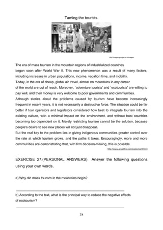 Taming the tourists.

http://images.google.co.cr/images

The era of mass tourism in the mountain regions of industrialized countries
began soon after World War II. This new phenomenon was a result of many factors,
including increases in urban populations, income, vacation time, and mobility.
Today, in the era of cheap, global air travel, almost no mountains in any corner
of the world are out of reach. Moreover, `adventure tourists' and `ecotourists' are willing to
pay well, and their money is very welcome to poor governments and communities.
Although stories about the problems caused by tourism have become increasingly
frequent in recent years, it is not necessarily a destructive force. The situation could be far
better if tour operators and legislators considered how best to integrate tourism into the
existing culture, with a minimal impact on the environment, and without host countries
becoming too dependent on it. Merely restricting tourism cannot be the solution, because
people's desire to see new places will not just disappear.
But the real key to the problem lies in giving indigenous communities greater control over
the rate at which tourism grows, and the paths it takes. Encouragingly, more and more
communities are demonstrating that, with firm decision-making, this is possible.
http://www.angelfire.com/pq/pic/pic9.html

EXERCISE 27.(PERSONAL ANSWERS)

Answer the following questions

using your own words.
a) Why did mass tourism in the mountains begin?

___________________________________________________________
b) According to the text, what is the principal way to reduce the negative effects
of ecotourism?
___________________________________________________________
38

 