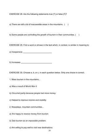 EXERCISE 28. Are the following statements true (T) or false (F)?

a) There are still a lot of inaccessible areas in the mountains. (

)

b) Some people are controlling the growth of tourism in their communities. (

)

EXERCISE 29. Find a word or phrase in the text which, in context, is similar in meaning to:

a) Inexpensive __________________________

b) Increases ____________________________

EXERCISE 30. Choose a, b, or c, in each question below. Only one choice is correct.

1. Mass tourism in the mountains...

a) Was a result of World War II.

b) Occurred partly because people had more money.

c) Helped to improve income and mobility.

2. Nowadays, mountain communities...

a) Are happy to receive money from tourism.

b) See tourism as an impossible problem.

c) Are willing to pay well to visit new destinations.
39

 