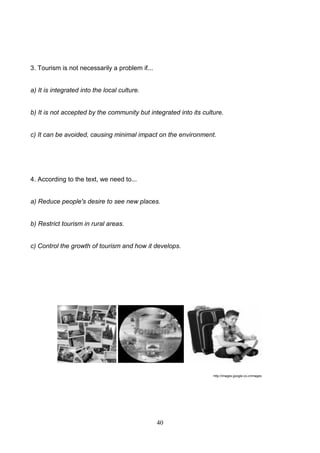 3. Tourism is not necessarily a problem if...

a) It is integrated into the local culture.

b) It is not accepted by the community but integrated into its culture.

c) It can be avoided, causing minimal impact on the environment.

4. According to the text, we need to...

a) Reduce people's desire to see new places.

b) Restrict tourism in rural areas.

c) Control the growth of tourism and how it develops.

http://images.google.co.cr/images

40

 