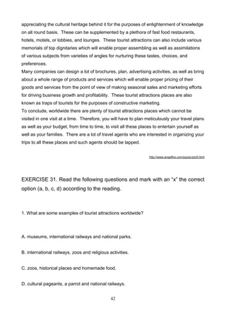 appreciating the cultural heritage behind it for the purposes of enlightenment of knowledge
on all round basis. These can be supplemented by a plethora of fast food restaurants,
hotels, motels, or lobbies, and lounges. These tourist attractions can also include various
memorials of top dignitaries which will enable proper assembling as well as assimilations
of various subjects from varieties of angles for nurturing these tastes, choices, and
preferences.
Many companies can design a lot of brochures, plan, advertising activities, as well as bring
about a whole range of products and services which will enable proper pricing of their
goods and services from the point of view of making seasonal sales and marketing efforts
for driving business growth and profitability. These tourist attractions places are also
known as traps of tourists for the purposes of constructive marketing.
To conclude, worldwide there are plenty of tourist attractions places which cannot be
visited in one visit at a time. Therefore, you will have to plan meticulously your travel plans
as well as your budget, from time to time, to visit all these places to entertain yourself as
well as your families. There are a lot of travel agents who are interested in organizing your
trips to all these places and such agents should be tapped.
http://www.angelfire.com/pq/pic/pic9.html

EXERCISE 31. Read the following questions and mark with an ―x‖ the correct
option (a, b, c, d) according to the reading.

1. What are some examples of tourist attractions worldwide?

A. museums, international railways and national parks.

B. international railways, zoos and religious activities.

C. zoos, historical places and homemade food.

D. cultural pageants, a parrot and national railways.
42

 