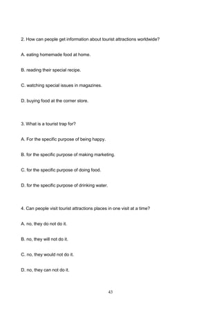 2. How can people get information about tourist attractions worldwide?

A. eating homemade food at home.

B. reading their special recipe.

C. watching special issues in magazines.

D. buying food at the corner store.

3. What is a tourist trap for?

A. For the specific purpose of being happy.

B. for the specific purpose of making marketing.

C. for the specific purpose of doing food.

D. for the specific purpose of drinking water.

4. Can people visit tourist attractions places in one visit at a time?

A. no, they do not do it.

B. no, they will not do it.

C. no, they would not do it.

D. no, they can not do it.

43

 