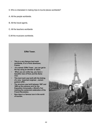 5. Who is interested in making trips to tourist places worldwide?

A. All the people worldwide.

B. All the travel agents.

C. All the teachers worldwide

E.All the musicians worldwide.

Eiffel Tower.

•
•
•
•
•

•

This is a very famous land mark
worldwide, it is in Paris downtown,
France.
It is named: Eiffel Tower , you can get to
the top using an elevator or stairs.
When you are onthe top, you have a
beautiful view of Paris and the Seine
river.
This land mark was built with the tinking
of a very important engineer , named :
gustave eiffel .
The structure was built between 1887 and
1889 as the entrance arch for the
Exposition Universelle, a World's Fair
marking the centennial celebration of the
French Revolution.
Now days is a famous icon in the world
of tourism.

1

44

 