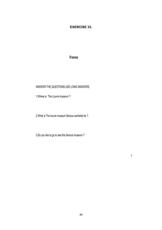 EXERCISE 33.

France

ANSWER THE QUESTIONS,USE LONG ANSWERS.
1.Where is The Louvre museum ?

2.What is The louvre museum famous worlwide for ?

3.Do you like to go to see this famous museum ?

1

46

 