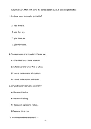 EXERCISE 34. Mark with an ―x‖ the correct option (a,b,c,d) according to the text

1. Are there many landmarks worldwide?

A. Yes, there is.

B. yes, they are.

C. yes, there are.

D. yes there does.

2. Two examples of landmarks in France are:

A. Eiffel tower and Louvre museum.

B. Eiffel tower and Great Wall of China.

C. Louvre museum and art museum.

D .Louvre museum and Nile River.

3. Why is the grant canyon a landmark?

A. Because it is nice.

B. Because it is long.

C. Because it represents Nature..

D.Because it is in Usa.

4. Are meteor craters land marks?
49

 