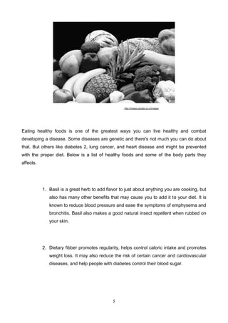 http://images.google.co.cr/images

Eating healthy foods is one of the greatest ways you can live healthy and combat
developing a disease. Some diseases are genetic and there's not much you can do about
that. But others like diabetes 2, lung cancer, and heart disease and might be prevented
with the proper diet. Below is a list of healthy foods and some of the body parts they
affects.

1. Basil is a great herb to add flavor to just about anything you are cooking, but
also has many other benefits that may cause you to add it to your diet. It is
known to reduce blood pressure and ease the symptoms of emphysema and
bronchitis. Basil also makes a good natural insect repellent when rubbed on
your skin.

2. Dietary fibber promotes regularity, helps control caloric intake and promotes
weight loss. It may also reduce the risk of certain cancer and cardiovascular
diseases, and help people with diabetes control their blood sugar.

5

 