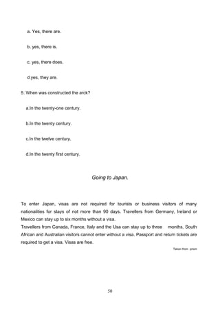 a. Yes, there are.

b. yes, there is.

c. yes, there does.

d.yes, they are.

5. When was constructed the arck?

a.In the twenty-one century.

b.In the twenty century.

c.In the twelve century.

d.In the twenty first century.

Going to Japan.

To enter Japan, visas are not required for tourists or business visitors of many
nationalities for stays of not more than 90 days. Travellers from Germany, Ireland or
Mexico can stay up to six months without a visa.
Travellers from Canada, France, Italy and the Usa can stay up to three

months. South

African and Australian visitors cannot enter without a visa. Passport and return tickets are
required to get a visa. Visas are free.
Taken from prism

50

 