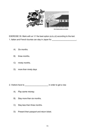 http://images.google.co.cr/images

EXERCISE 35. Mark with an ―x‖ the best option (a,b,c,d) according to the text.
1. Italian and French tourists can stay in Japan for _______________________.

A)

Six months.

B)

three months.

C)

ninety months.

D)

more than ninety days

2. Visitors have to ______________________ in order to get a visa

A)

Pay some money.

B)

Stay more than six months.

C)

Stay less than three months.

D)

Present their passport and return ticket.

51

 