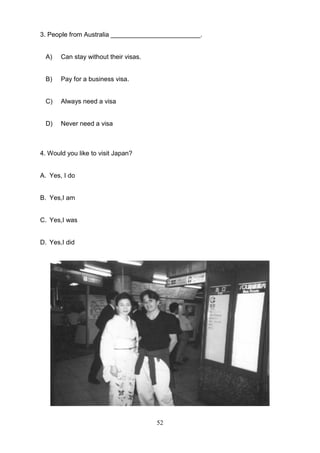 3. People from Australia _________________________.

A)

Can stay without their visas.

B)

Pay for a business visa.

C)

Always need a visa

D)

Never need a visa

4. Would you like to visit Japan?

A. Yes, I do

B. Yes,I am

C. Yes,I was

D. Yes,I did

52

 