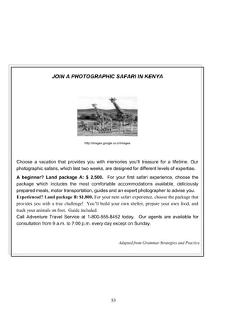 JOIN A PHOTOGRAPHIC SAFARI IN KENYA

http://images.google.co.cr/images

Choose a vacation that provides you with memories you’ll treasure for a lifetime. Our
photographic safaris, which last two weeks, are designed for different levels of expertise.
A beginner? Land package A: $ 2,500. For your first safari experience, choose the
package which includes the most comfortable accommodations available, deliciously
prepared meals, motor transportation, guides and an expert photographer to advise you.
Experienced? Land package B: $1,800. For your next safari experience, choose the package that
provides you with a true challenge! You’ll build your own shelter, prepare your own food, and
track your animals on foot. Guide included.
Call Adventure Travel Service at 1-800-555-8452 today. Our agents are available for
consultation from 9 a.m. to 7:00 p.m. every day except on Sunday.

Adapted from Grammar Strategies and Practice.

53

 