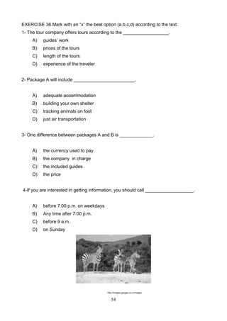 EXERCISE 36.Mark with an ―x‖ the best option (a,b,c,d) according to the text.
1- The tour company offers tours according to the __________________.
A)

guides’ work

B)

prices of the tours

C)

length of the tours

D)

experience of the traveler

2- Package A will include ________________________.

A)

adequate accommodation

B)

building your own shelter

C)

tracking animals on foot

D)

just air transportation

3- One difference between packages A and B is _____________.

A)

the currency used to pay

B)

the company in charge

C)

the included guides

D)

the price

4-If you are interested in getting information, you should call ___________________.

A)

before 7:00 p.m. on weekdays

B)

Any time after 7:00 p.m.

C)

before 9 a.m.

D)

on Sunday

http://images.google.co.cr/images

54

 